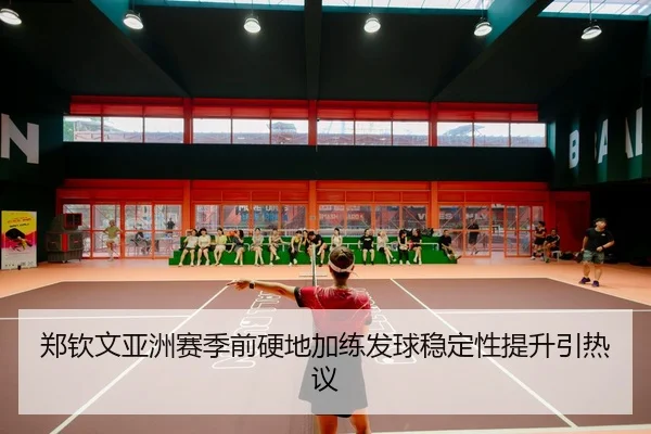 郑钦文亚洲赛季前硬地加练发球稳定性提升引热议